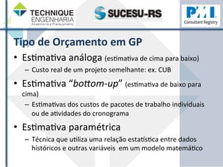 Tipo 
de 
Orçamento 
em 
GP 
• EsZmaZva 
análoga 
(esZmaZva 
de 
cima 
para 
baixo) 
– Custo 
real 
de 
um 
projeto 
semelhante: 
ex. 
CUB 
• EsZmaZva 
“bo>om-­‐up” 
(esZmaZva 
de 
baixo 
para 
cima) 
– EsZmaZvas 
dos 
custos 
de 
pacotes 
de 
trabalho 
individuais 
ou 
de 
aZvidades 
do 
cronograma 
• EsZmaZva 
paramétrica 
– Técnica 
que 
uZliza 
uma 
relação 
estapsZca 
entre 
dados 
históricos 
e 
outras 
variáveis 
em 
um 
modelo 
matemáZco 
 