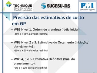• 
Precisão 
das 
esHmaHvas 
de 
custo 
em 
GP 
– WBS 
Nivel 
1. 
Ordem 
de 
grandeza 
(idéia 
inicial): 
-­‐25% 
a 
+ 
75% 
do 
valor 
real 
final 
– WBS 
Nivel 
2 
e 
3: 
EsZmaZva 
do 
Orçamento 
(iniciação/ 
planejamento) 
: 
-­‐10% 
a 
+ 
25% 
do 
valor 
real 
final 
– WBS 
4, 
5 
e 
6: 
EsZmaZva 
DefiniZva 
(final 
do 
planejamento): 
-­‐5% 
a 
+ 
10% 
do 
valor 
real 
final 
26 
 