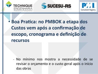• Boa 
PraHca: 
no 
PMBOK 
a 
etapa 
dos 
Custos 
vem 
após 
a 
confirmação 
de 
escopo, 
cronograma 
e 
definição 
de 
recursos 
-­‐ 
No 
mínimo 
nos 
mostra 
a 
necessidade 
de 
se 
revisar 
o 
orçamento 
e 
o 
custo 
geral 
após 
o 
início 
das 
obras 
 