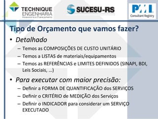 Tipo 
de 
Orçamento 
que 
vamos 
fazer? 
• Detalhado 
– Temos 
as 
COMPOSIÇÕES 
DE 
CUSTO 
UNITÁRIO 
– Temos 
a 
LISTAS 
de 
materiais/equipamentos 
– Temos 
as 
REFERÊNCIAS 
e 
LIMITES 
DEFINIDOS 
(SINAPI, 
BDI, 
Leis 
Sociais, 
…) 
• Para 
executar 
com 
maior 
precisão: 
– Definir 
a 
FORMA 
DE 
QUANTIFICAÇÃO 
dos 
SERVIÇOS 
– Definir 
o 
CRITÉRIO 
de 
MEDIÇÃO 
dos 
Serviços 
– Definir 
o 
INDICADOR 
para 
considerar 
um 
SERVIÇO 
EXECUTADO 
 