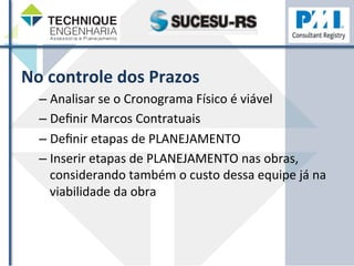 No 
controle 
dos 
Prazos 
– Analisar 
se 
o 
Cronograma 
Físico 
é 
viável 
– Definir 
Marcos 
Contratuais 
– Definir 
etapas 
de 
PLANEJAMENTO 
– Inserir 
etapas 
de 
PLANEJAMENTO 
nas 
obras, 
considerando 
também 
o 
custo 
dessa 
equipe 
já 
na 
viabilidade 
da 
obra 
 