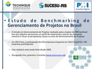 • E s t u d o 
d e 
Ben chma r k i n g 
d e 
Gerenciamento 
de 
Projetos 
no 
Brasil 
– O 
Estudo 
em 
Gerenciamento 
de 
Projetos 
realizado 
pelos 
chapter 
do 
PMI 
no 
Brasil 
tem 
por 
objeZvo 
apresentar 
um 
perfil 
de 
importantes 
setores 
da 
economia 
nacional 
e 
situar 
as 
perspecZvas 
atuais 
na 
área 
de 
Gerenciamento 
de 
Projetos 
– Em 
2013 
teve 
a 
parZcipação 
de 
676 
empresas 
enquanto 
em 
2012 
houveram 
730 
empresas 
parZcipantes 
– Este 
relatório 
está 
sendo 
feito 
desde 
2003. 
– Divulgação 
livre, 
gratuita 
e 
irrestrita 
(www.pmsurvey.org) 
 