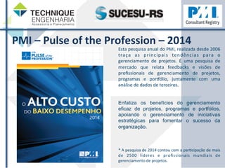 PMI 
– 
Pulse 
of 
the 
Profession 
– 
2014 
Esta 
pesquisa 
anual 
do 
PMI, 
realizada 
desde 
2006 
traça 
as 
principais 
tendências 
para 
o 
gerenciamento 
de 
projetos. 
É 
uma 
pesquisa 
de 
mercado 
que 
relata 
feedbacks 
e 
visões 
de 
profissionais 
de 
gerenciamento 
de 
projetos, 
programas 
e 
por…ólio, 
juntamente 
com 
uma 
análise 
de 
dados 
de 
terceiros. 
Enfatiza os benefícios do gerenciamento 
eficaz de projetos, programas e portfólios, 
apoiando o gerenciamento de iniciativas 
estratégicas para fomentar o sucesso da 
organização. 
* 
A 
pesquisa 
de 
2014 
contou 
com 
a 
parZcipação 
de 
mais 
de 
2500 
líderes 
e 
profissionais 
mundiais 
de 
gerenciamento 
de 
projetos. 
 