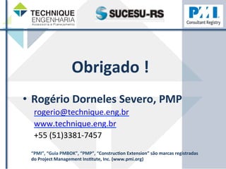 Obrigado 
! 
• Rogério 
Dorneles 
Severo, 
PMP 
rogerio@technique.eng.br 
www.technique.eng.br 
+55 
(51)3381-­‐7457 
“PMI”, 
“Guia 
PMBOK”, 
“PMP”, 
“ConstrucHon 
Extension” 
são 
marcas 
registradas 
do 
Project 
Management 
InsHtute, 
Inc. 
(www.pmi.org) 
