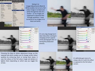 Going in to
Image>Adjustments>Black &
White enables me to turn a full
colour image in to black and
white through the click of a
button – as my images are
supposed to represent fear
through aesthetics, I have
turned all of my images in to
black and white.
Choosing the Black & White adjustment brings up this
separate tab which enables you to change certain colour
qualities by enhancing them or toning them down, it
uses the colours of the full colour image and darkens or
lighten them depending on which way you toggle the
arrows.
It’s not a big change but it
does help when coming to
changing certain aspects
of the photograph later on
during the production
process.
It’s definitely got more of a
creepy vibe to it with this effect
as opposed to the full colour
version.
 