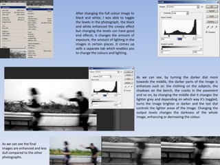 After changing the full colour image to
black and white, I was able to toggle
the levels in the photograph, the black
and white enhanced the creepy effect
but changing the levels can have good
end effects, it changes the amount of
exposure, the amount of lighting in the
images in certain places. It comes up
with a separate tab which enables you
to change the colours and lighting.
As we can see, by turning the darker dial more
towards the middle, the darker parts of the image is
enhances such as: the clothing on the subjects, the
shadows on the bench, the cracks in the pavement
and so on, by changing the middle dial it changes the
lighter grey and depending on which way it’s toggled,
turns the image brighter or darker and the last dial
controls the lighter areas of the image. Changing the
output levels changes the darkness of the whole
image, enhancing or decreasing the colour.
As we can see the final
images are enhanced and less
dull compared to the other
photographs.
 