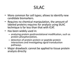 SILAC
• More common for cell types; allows to identify new
candidate biomarkers.
• Requires no chemical manipulation, the amount of
labeled proteins requires for analysis using SILAC
technique is far less than that with ICAT.
• Has been widely used in:
– analyzing protein posttranslational modiﬁcation, such as
protein phosphorylation,
– detection of protein-protein or peptide-protein
interactions and investigating signal transduction
pathways.
• Major drawback: cannot be applied to tissue protein
analysis directly
 