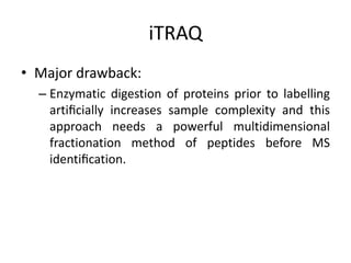 iTRAQ
• Major drawback:
– Enzymatic digestion of proteins prior to labelling
artiﬁcially increases sample complexity and this
approach needs a powerful multidimensional
fractionation method of peptides before MS
identiﬁcation.
 