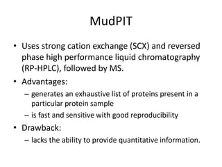 MudPIT
• Uses strong cation exchange (SCX) and reversed
phase high performance liquid chromatography
(RP-HPLC), followed by MS.
• Advantages:
– generates an exhaustive list of proteins present in a
particular protein sample
– is fast and sensitive with good reproducibility
• Drawback:
– lacks the ability to provide quantitative information.
 