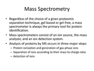 Mass Spectrometry
• Regardless of the choice of a given proteomic
separation technique, gel-based or gel-free, a mass
spectrometer is always the primary tool for protein
identiﬁcation.
• Mass spectrometers consist of an ion source, the mass
analyzer, and an ion detection system.
• Analysis of proteins by MS occurs in three major steps:
– Protein ionization and generation of gas-phase ions
– Separation of ions according to their mass to charge ratio
– detection of ions
 