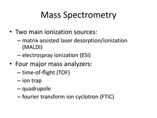 Mass Spectrometry
• Two main ionization sources:
– matrix assisted laser desorption/ionization
(MALDI)
– electrospray ionization (ESI)
• Four major mass analyzers:
– time-of-ﬂight (TOF)
– ion trap
– quadrupole
– fourier transform ion cyclotron (FTIC)
 
