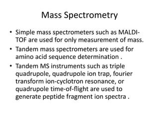 Mass Spectrometry
• Simple mass spectrometers such as MALDI-
TOF are used for only measurement of mass.
• Tandem mass spectrometers are used for
amino acid sequence determination .
• Tandem MS instruments such as triple
quadrupole, quadrupole ion trap, fourier
transform ion-cyclotron resonance, or
quadrupole time-of-ﬂight are used to
generate peptide fragment ion spectra .
 