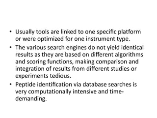 • Usually tools are linked to one speciﬁc platform
or were optimized for one instrument type.
• The various search engines do not yield identical
results as they are based on diﬀerent algorithms
and scoring functions, making comparison and
integration of results from diﬀerent studies or
experiments tedious.
• Peptide identiﬁcation via database searches is
very computationally intensive and time-
demanding.
 