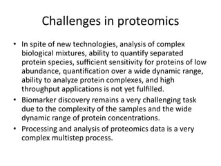 Challenges in proteomics
• In spite of new technologies, analysis of complex
biological mixtures, ability to quantify separated
protein species, suﬃcient sensitivity for proteins of low
abundance, quantiﬁcation over a wide dynamic range,
ability to analyze protein complexes, and high
throughput applications is not yet fulﬁlled.
• Biomarker discovery remains a very challenging task
due to the complexity of the samples and the wide
dynamic range of protein concentrations.
• Processing and analysis of proteomics data is a very
complex multistep process.
 