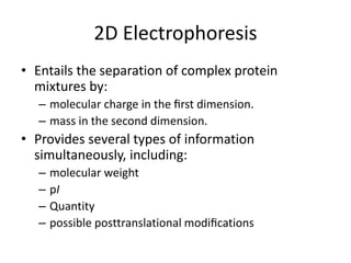 2D Electrophoresis
• Entails the separation of complex protein
mixtures by:
– molecular charge in the ﬁrst dimension.
– mass in the second dimension.
• Provides several types of information
simultaneously, including:
– molecular weight
– pI
– Quantity
– possible posttranslational modiﬁcations
 