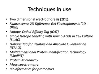 Techniques in use
• Two dimensional electrophoresis (2DE)
• Fluorescence 2D Diﬀerence Gel Electrophoresis (2D-
DIGE)
• Isotope-Coded Aﬃnity Tag (ICAT)
• Stable Isotope Labeling with Amino Acids in Cell Culture
(SILAC)
• Isobaric Tag for Relative and Absolute Quantitation
(iTRAQ)
• Multidimensional Protein Identiﬁcation Technology
(MudPIT)
• Protein Microarray
• Mass spectrometry
• Bioinformatics for proteomics
 