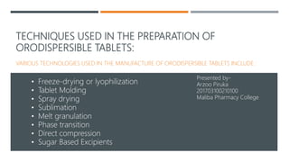 TECHNIQUES USED IN THE PREPARATION OF
ORODISPERSIBLE TABLETS:
VARIOUS TECHNOLOGIES USED IN THE MANUFACTURE OF ORODISPERSIBLE TABLETS INCLUDE :
• Freeze-drying or lyophilization
• Tablet Molding
• Spray drying
• Sublimation
• Melt granulation
• Phase transition
• Direct compression
• Sugar Based Excipients
Presented by-
Arzoo Piruka
201703100210100
Maliba Pharmacy College
 