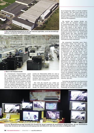 die ab September 2007 im Handel erhältlich
                                                                                                   sein werden.“ Der Twin-Tuner weist auf ein
                                                                                                   weiteres Feature hin: „Bald darauf wird es
                                                                                                   auch ein DVB-S2 Modell mit PVR geben.“ Die
                                                                                                   Ausführung in DVB-S wird bereits seit Herbst
                                                                                                   2006 als PVR angeboten.

                                                                                                     Wo werden die meisten Geräte ver-
                                                                                                   kauft? „90% der Verkäufe erfolgen noch
                                                                                                   im deutschsprachigen Raum, Deutschland,
                                                                                                   Österreich, und der Schweiz“, erzählt Stefan
                                                                                                   Kön, „10% gehen in den Export, vorwie-
                                                                                                   gend in den skandinavischen Raum, da dort
                                                                                                   die Funktion des Multituners besonders gut
▲ Das TechniSat Betriebsgelände aus der Luft: links die Lagerhallen, vorne das Verwaltungs-        ausgenutzt werden kann.“ Für Deutschland
gebäude, und dahinter die Produktionshallen                                                        schätzt Stefan Kön, dass TechniSat einen
                                                                                                   Marktanteil von 3% im Segment der Flach-
                                                                                                   LCD-Geräte hält. An einer Ausweitung des
                                                                                                   Exports der „Made in Germany“-Geräte ist
                                                                                                   TechniSat durchaus interessiert.

                                                                                                      Wo präsentiert TechniSat seine Flach-
                                                                                                   LCD-Geräte? Stefan Kön listet auf: „Wir
                                                                                                   haben Stände auf der ANGA in Köln, IFA
                                                                                                   in Berlin, und IBC in Amsterdam. Daneben
                                                                                                   präsentieren wir auf allen wichtigen Fach-
                                                                                                   handelsmessen in Deutschland, aber auch
                                                                                                   in Österreich z.B. auf der Futura, und in
                                                                                                   der Schweiz auf der Golden Days - beide
                                                                                                   im Herbst“. Derzeit produziert TechniSat
                                                                                                   die Flach-LCD-Geräte in zwei Varianten,
                                                                                                   32 und 40 Zoll. Aber schon zur IFA werden
                                                                                                   zwei weitere Varianten vorgestellt: „Wir
                                                                                                   präsentieren ein Modell mit 46 Zoll, und zur
                                                                                                   Abrundung nach unten ein Modell mit 19
                                                                                                   Zoll,“ verrät uns Stefan Kön. Elisabeth Engel
                                                                                                   ergänzt: „Wir haben in Dresden ein R&D
                                                                                                   Team mit 150 Ingenieuren, das bis Ende des
                                                                                                   Jahres auf 200 Ingenieure erweitert werden
                                                                                                   wird. Dieses Team ist nur damit beschäftigt,
                                                                                                   die Geräte weiterzuentwickeln“. Und dann
▲ Blick in die Produktionshalle
                                                                                                   verrät uns Elisabeth Engel eine Neuigkeit:
ein automatischer Programmlisten- sowie           punkte der Mattscheibe defekt ist. Und zu        „Anfang 2008 werden wir den Multituner um
Firm- und Software-Update (über ASTRA,            guter letzt setzt Stefan Kön noch einen drauf:   IPTV erweitern“. Nach MPEG4 ist das die
und in Deutschland auch über DVB-T sowie          „Unsere Geräte werden mit 5 Jahre Garantie       nächste neue Technologie, Fernsehen über
die Kabelnetze) integriert. „Unsere Mitbe-        versehen, das sind 3 Jahre Vollgarantie und      Internet, also DSL.
werber bieten all diese Funktionen nicht an“,     danach 2 Jahre Teilegarantie.“
macht Stefan Kön auf die simpleren Geräte                                                            TechniSat hat tatsächlich eine Marktnische
anderer Hersteller aufmerksam, und weist            Wie sieht die Zukunft aus, wollen wir          entdeckt: TV-Geräte, die mit allem ausge-
noch auf weitere Besonderheiten hin: „Bei         wissen, und Stefan Kön verrät uns: „Zur IFA      stattet sind, was nur möglich ist - Zusatz-
uns sind die Panele zu 100% pixelfrei.“ Das       im Herbst 2007 stellen wir die Flach-LCD-        geräte oder Set-Top-Boxen sind nicht mehr
bedeutet, dass nicht ein einziger der Bild-       Geräte mit DVB-S2 sowie Twin-Tuner vor,          notwendig. Ein Konzept mit Zukunft!




▲ In einer Mustersammlung zeigt TechniSat eine Auswahl der derzeit insgesamt 40 verschiedenen Gerätevarianten, die von verschiedenen
Farben über Variationen der Lautsprecheranbringung (unter dem Bildschirm, oder links und rechts) und Bildgrößen reicht


54 TELE-satellite & Broadband — 08-09/2007 — www.TELE-satellite.com
 
