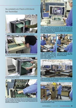 So entsteht ein Flach-LCD-Gerät
bei TechniSat




                                                                          ▲ Frank Lehmann ist einer der Techniker, der hier ein Mainboard auf
                                                                          volle Funktion überprüft. Das Mainboard wird an den Prüf Flach-LCD
                                                                          Bildschirm abgeschlossen, die Antenneneingänge werden eingesteckt,
                                                                          und mit der handelsüblichen Fernbedienung können die Funktionen im
                                                                          echten Betrieb überprüft werden.
▲ Die Mainboards mit dem Bestückungslayout werden angeliefert




                                                                          ▲ Die   angelieferten Flach-LCD-     ▲ Auf das Panel wird das Main-
▲ Nach der vollautomatischen Bestückung erfolgen Stichprobenkontrol-      Panele werden von hinten auf den     board gelegt, und das Ganze mit-
len anhand des Bestückungsplans                                           Geräterahmen gelegt: der erste       einander verschraubt.
                                                                          Schritt beim Zusammenbau zu
                                                                          einem kompletten Gerät.




▲ Die fertig bestückten Mainboards sind bereit für die manuelle Bestük-
kung mit den größeren Modulen
                                                                          ▲ Nach dem Montieren der Lautsprecher ist das Flach-LCD-Gerät bereits
                                                                          fertig. Einzelne Muster aus der laufenden Fertigung werden auf diesen
                                                                          Prüfständen einem Dauertest unterzogen




▲ Die nun fertigen Mainboards werden hier auf ihre Funktion überprüft.
Nach dem Absenken des Deckels machen die Prüfstifte Kontakt mit den
jeweiligen Punkten auf der Platine. So kann jeder Funktionsschritt der    ▲ Der letzte Arbeitsschritt: mit einem Kran wird das fertige Gerät in die
Elektronik kontrolliert werden.                                           Transportkiste gesenkt - Fertig!


                                                                             www.TELE-satellite.com — 08-09/2007 — TELE-satellite & Broadband   55
 