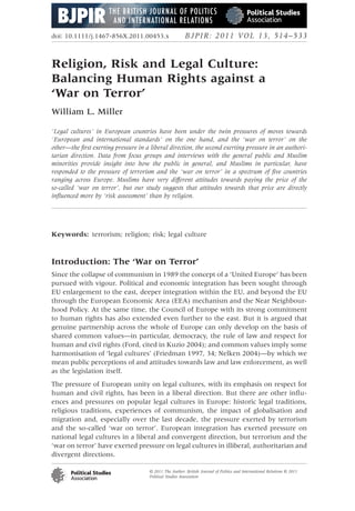 doi: 10.1111/j.1467-856X.2011.00453.x                    BJPIR: 2011 VOL 13, 514–533


Religion, Risk and Legal Culture:
Balancing Human Rights against a
‘War on Terror’
William L. Miller

‘Legal cultures’ in European countries have been under the twin pressures of moves towards
‘European and international standards’ on the one hand, and the ‘war on terror’ on the
other—the ﬁrst exerting pressure in a liberal direction, the second exerting pressure in an authori-
tarian direction. Data from focus groups and interviews with the general public and Muslim
minorities provide insight into how the public in general, and Muslims in particular, have
responded to the pressure of terrorism and the ‘war on terror’ in a spectrum of ﬁve countries
ranging across Europe. Muslims have very different attitudes towards paying the price of the
so-called ‘war on terror’, but our study suggests that attitudes towards that price are directly
inﬂuenced more by ‘risk assessment’ than by religion.




Keywords: terrorism; religion; risk; legal culture



Introduction: The ‘War on Terror’
Since the collapse of communism in 1989 the concept of a ‘United Europe’ has been
pursued with vigour. Political and economic integration has been sought through
EU enlargement to the east, deeper integration within the EU, and beyond the EU
through the European Economic Area (EEA) mechanism and the Near Neighbour-
hood Policy. At the same time, the Council of Europe with its strong commitment
to human rights has also extended even further to the east. But it is argued that
genuine partnership across the whole of Europe can only develop on the basis of
shared common values—in particular, democracy, the rule of law and respect for
human and civil rights (Ford, cited in Kuzio 2004); and common values imply some
harmonisation of ‘legal cultures’ (Friedman 1997, 34; Nelken 2004)—by which we
mean public perceptions of and attitudes towards law and law enforcement, as well
as the legislation itself.
The pressure of European unity on legal cultures, with its emphasis on respect for
human and civil rights, has been in a liberal direction. But there are other inﬂu-
ences and pressures on popular legal cultures in Europe: historic legal traditions,
religious traditions, experiences of communism, the impact of globalisation and
migration and, especially over the last decade, the pressure exerted by terrorism
and the so-called ‘war on terror’. European integration has exerted pressure on
national legal cultures in a liberal and convergent direction, but terrorism and the
‘war on terror’ have exerted pressure on legal cultures in illiberal, authoritarian and
divergent directions.

                                      © 2011 The Author. British Journal of Politics and International Relations © 2011
                                      Political Studies Association
 