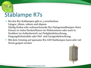 © Eko-Lichtkonzepte GmbH.
Stablampe R7s
 Bei den R7s Stablampen gibt es 3 verschiedene
Längen: 78mm, 118mm und 189mm.
Häufig finden sehr verbrauchsstarke R7s Halogenstablampen ihren
Einsatz in vielen Deckenflutern im Wohnzimmer oder auch in
Strahlern im Außenbereich zur Parkplatzbeleuchtung,
Eingangslichtstrahler oder Hof- und Garagenbeleuchtung.
 Mit dem Umstieg auf sparsame R7s LED Stablampen kann sehr viel
Strom gespart werden
 