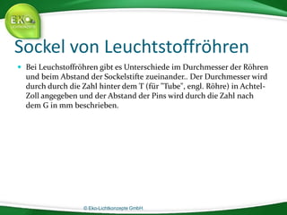 © Eko-Lichtkonzepte GmbH.
Sockel von Leuchtstoffröhren
 Bei Leuchstoffröhren gibt es Unterschiede im Durchmesser der Röhren
und beim Abstand der Sockelstifte zueinander.. Der Durchmesser wird
durch durch die Zahl hinter dem T (für "Tube", engl. Röhre) in Achtel-
Zoll angegeben und der Abstand der Pins wird durch die Zahl nach
dem G in mm beschrieben.
 