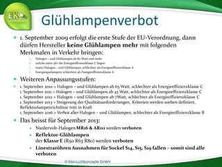 © Eko-Lichtkonzepte GmbH.
Glühlampenverbot
 1. September 2009 erfolgt die erste Stufe der EU-Verordnung, dann
dürfen Hersteller keine Glühlampen mehr mit folgenden
Merkmalen in Verkehr bringen:
 Halogen – und Glühlampen ab 80 Watt und mehr
 welche unter der der Energieeffizienzklasse C liegen
 matte Halogen – und Glühlampen, schlechter als Energieeffizienzklasse A
 Energiesparlampen, schlechter als Energieeffizienzklasse A
 Weiteren Anpassungsstufen:
 1. September 2010 > Halogen – und Glühlampen ab 65 Watt, schlechter als Energieeffizienzklasse C
1. September 2011 > Halogen – und Glühlampen ab 45 Watt, schlechter als Energieeffizienzklasse C
1. September 2012 > Halogen – und Glühlampen ab 7Watt, schlechter als Energieeffizienzklasse C
1. September 2013 > Steigerung der Qualitätsanforderungen, Kriterien werden soeben definiert,
Reflektorlampenrichtlinie tritt in Kraft
1. September 2016 > Verbot aller Halogen – und Glühlampen, schlechter als Energieeffizienzklasse B
 Das heisst für September 2013:
 Niedervolt-Halogen MR16 & AR111 werden verboten
 Reflektor-Glühlampen
der Klasse E (R50 R63 R80) werden verboten
 Linestraröhren Ausnahmen für Sockel S14, S15, S19 fallen – somit sind alle
verboten
 