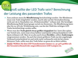 © Eko-Lichtkonzepte GmbH.
Wie groß sollte der LED Trafo sein? Berechnung
der Leistung des passenden Trafos
 Zum anderen muss die Blindleistung berücksichtigt werden. Der Blindstrom
muss vom Trafo mitgeliefert werden, taucht aber auf der Stromabrechnung
nicht auf, da in Haushalten nur „Wirkstromzähler“ verbaut sind. Die benötigte
Blindleistung fließt banal gesagt zurück ins Stromnetz. Die Blindleistung kann
aber bis zu 75% der Wirkleistung sein, was bei der Wahl des richtigen LED
Trafos berücksichtigt werden sollte.
 Wenn man den Trafo gleich etwas größer eingeplant hat, kann dies später
von Vorteil sein, wenn man etwas hellere (und damit verbrauchsstärkere) LED
Spots einbauen will. Man ist so also auch etwas flexibler, sollten Änderungen
vorgenommen werden. Da auch bei einem größeren Trafo nur der angehängte
Verbrauch entscheidend ist und nicht mehr verbraucht wird als bei einem
kleineren Trafo, sollte man den Trafo lieber zu gross als zu klein wählen.
 FAZIT: Wählen Sie den LED Transformator immer ca. 30-40% größer als
der Gesamtverbrauch der angeschlossenen LED Lampen ist.
 