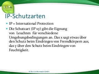 © Eko-Lichtkonzepte GmbH.
IP-Schutzarten
 IP = International Protection
 Die Schutzart (IP xy) gibt die Eignung
von Leuchten für verschiedene
Umgebungsbedingungen an. Das x sagt etwas über
den Schutz beim Eindringen von Fremdkörpern aus,
das y über den Schutz beim Eindringen von
Feuchtigkeit.
 