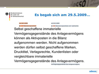 Es begab sich am 29.5.2009…
Selbst geschaffene immaterielle
Vermögensgegenstände des Anlagevermögens
können als Aktivposten in die Bilanz
aufgenommen werden. Nicht aufgenommen
werden dürfen selbst geschaffene Marken,
Drucktitel, Verlagsrechte, Kundenlisten oder
vergleichbare immaterielle
Vermögensgegenstände des Anlagevermögens.
 