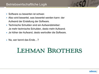Betriebswirtschaftliche Logik
‣ Software zu bewerten ist schwer.
‣ Also wird bewertet, was bewertet werden kann: der
Aufwand der Erstellung der Software.
‣ Technische Schulden sind ein Aufwandstreiber: 
Je mehr technische Schulden, desto mehr Aufwand.
‣ Je höher der Aufwand, desto wertvoller die Software.
‣ Na, wer kennt das Ende…?
 