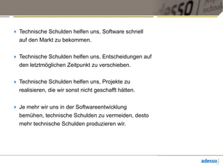 ‣ Technische Schulden helfen uns, Software schnell
auf den Markt zu bekommen.
‣ Technische Schulden helfen uns, Entscheidungen auf
den letztmöglichen Zeitpunkt zu verschieben.
‣ Technische Schulden helfen uns, Projekte zu
realisieren, die wir sonst nicht geschafft hätten.
‣ Je mehr wir uns in der Softwareentwicklung
bemühen, technische Schulden zu vermeiden, desto
mehr technische Schulden produzieren wir.
 