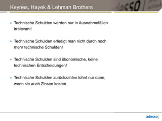 Keynes, Hayek & Lehman Brothers
‣ Technische Schulden werden nur in Ausnahmefällen
irrelevant!
‣ Technische Schulden erledigt man nicht durch noch
mehr technische Schulden!
‣ Technische Schulden sind ökonomische, keine
technischen Entscheidungen!
‣ Technische Schulden zurückzahlen lohnt nur dann,
wenn sie auch Zinsen kosten.
 