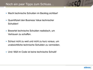 Noch ein paar Tipps zum Schluss…
‣ Macht technische Schulden im Backlog sichtbar!
‣ Quantifiziert den Business Value technischer
Schulden!
‣ Bewertet technische Schulden realistisch, um
Vertrauen zu schaffen.
‣ Schaut nicht zu weit und nicht zu kurz voraus, um
unabsichtliche technische Schulden zu vermeiden.
‣ Und: Müll im Code ist keine technische Schuld!
 