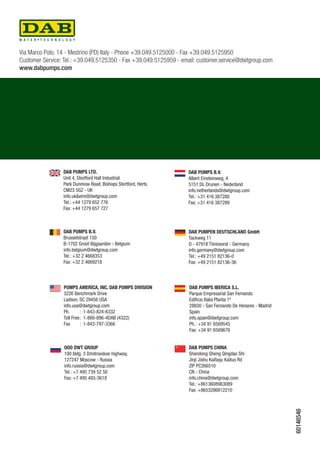 Via Marco Polo, 14 - Mestrino (PD) Italy - Phone +39.049.5125000 - Fax +39.049.5125950 
Customer Service: Tel.: +39.049.5125350 - Fax +39.049.5125959 - email: customer.service@dwtgroup.com 
www.dabpumps.com 
DAB PUMPS LTD. 
Unit 4, Stortford Hall Industrial 
Park Dunmow Road, Bishops Stortford, Herts 
CM23 5GZ - UK 
info.uk&eire@dwtgroup.com 
Tel.: +44 1279 652 776 
Fax: +44 1279 657 727 
DAB PUMPS B.V. 
Albert Einsteinweg, 4 
5151 DL Drunen - Nederland 
info.netherlands@dwtgroup.com 
Tel.: +31 416 387280 
Fax: +31 416 387299 
DAB PUMPEN DEUTSCHLAND GmbH 
Tackweg 11 
D - 47918 Tönisvorst - Germany 
info.germany@dwtgroup.com 
Tel.: +49 2151 82136-0 
Fax: +49 2151 82136-36 
DAB PUMPS B.V. 
Brusselstraat 150 
B-1702 Groot-Bijgaarden - Belgium 
info.belgium@dwtgroup.com 
Tel.: +32 2 4668353 
Fax: +32 2 4669218 
DAB PUMPS IBERICA S.L. 
Parque Empresarial San Fernando 
Edificio Italia Planta 1ª 
28830 - San Fernando De Henares - Madrid 
Spain 
info.spain@dwtgroup.com 
Ph. : +34 91 6569545 
Fax: +34 91 6569676 
Pumps America, Inc. DAB PumpS Division 
3226 Benchmark Drive 
Ladson, SC 29456 USA 
info.usa@dwtgroup.com 
Ph. : 1-843-824-6332 
Toll Free : 1-866-896-4DAB (4322) 
Fax : 1-843-797-3366 
OOO DWT GROUP 
100 bldg. 3 Dmitrovskoe highway, 
127247 Moscow - Russia 
info.russia@dwtgroup.com 
Tel.: +7 495 739 52 50 
Fax: +7 495 485-3618 
DAB PUMPS CHINA 
Shandong Sheng Qingdao Shi 
Jinji Jishu Kaifaqu Kaituo Rd 
ZIP PC266510 
CN - China 
info.china@dwtgroup.com 
Tel.: +8613608963089 
Fax: +8653286812210 
60146546 
