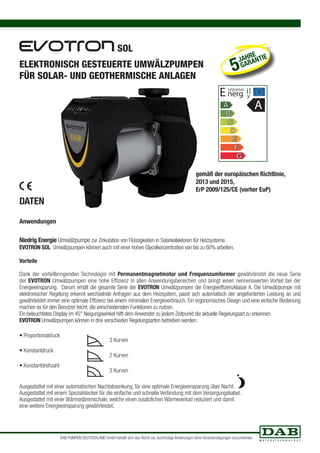 SOL 
ELEKTRONISCH GESTEUERTE UMWÄLZPUMPEN 
FÜR SOLAR- UND GEOTHERMISCHE ANLAGEN 
DATEN 
Anwendungen 
JAHRE 
5 GARANTIE 
E nerg ia 
Niedrig Energie Umwälzpumpe zur Zirkulation von Flüssigkeiten in Solarkollektoren für Heizsysteme. 
EVOTRON SOL Umwälzpumpen können auch mit einer hohen Glycolkonzentration von bis zu 60% arbeiten. 
Vorteile 
Dank der vorteilbringenden Technologie mit Permanentmagnetmotor und Frequenzumformer gewährleistet die neue Serie 
der EVOTRON Umwälzpumpen eine hohe Effizienz in allen Anwendungsbereichen und bringt einen nennenswerten Vorteil bei der 
Energieeinsparung. Darum erhält die gesamte Serie der EVOTRON Umwälzpumpen die Energieeffizienzklasse A. Die Umwälzpumpe mit 
elektronischer Regelung erkennt wechselnde Anfragen aus dem Heizsystem, passt sich automatisch der angeforderten Leistung an und 
gewährleistet immer eine optimale Effizienz bei einem minimalen Energieverbrauch. Ein ergonomisches Design und eine einfache Bedienung 
machen es für den Benutzer leicht, die verschiedensten Funktionen zu nutzen. 
Ein beleuchtetes Display im 45° Neigungswinkel hilft dem Anwender zu jedem Zeitpunkt die aktuelle Regelungsart zu erkennen. 
EVOTRON Umwälzpumpen können in drei verschieden Regelungsarten betrieben werden: 
• Proportionaldruck 
• Konstantdruck 
• Konstantdrehzahl 
3 Kurven 
2 Kurven 
3 Kurven 
Ausgestattet mit einer automatischen Nachtabsenkung, für eine optimale Energieeinsparung über Nacht. 
Ausgestattet mit einem Spezialstecker für die einfache und schnelle Verbindung mit dem Versorgungskabel. 
Ausgestattet mit einer Wärmedämmschale, welche einen zusätzlichen Wärmeverlust reduziert und damit 
eine weitere Energieeinsparung gewährleistet. 
e 
y 
A 
gemäß der europäischen Richtlinie, 
2013 und 2015, 
ErP 2009/125/CE (vorher EuP) 
DAB PUMPEN DEUTSCHLAND GmbH behält sich das Recht vor, kurzfristige Änderungen ohne Vorankündigungen vorzunehmen. 
 