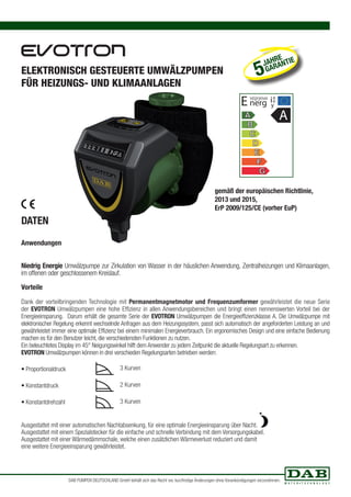 ELEKTRONISCH GESTEUERTE UMWÄLZPUMPEN 
FÜR HEIZUNGS- UND KLIMAANLAGEN 
DATEN 
Anwendungen 
JAHRE 
5 GARANTIE 
E nerg ia 
gemäß der europäischen Richtlinie, 
2013 und 2015, 
ErP 2009/125/CE (vorher EuP) 
Niedrig Energie Umwälzpumpe zur Zirkulation von Wasser in der häuslichen Anwendung, Zentralheizungen und Klimaanlagen, 
im offenen oder geschlossenem Kreislauf. 
Vorteile 
Dank der vorteilbringenden Technologie mit Permanentmagnetmotor und Frequenzumformer gewährleistet die neue Serie 
der EVOTRON Umwälzpumpen eine hohe Effizienz in allen Anwendungsbereichen und bringt einen nennenswerten Vorteil bei der 
Energieeinsparung. Darum erhält die gesamte Serie der EVOTRON Umwälzpumpen die Energieeffizienzklasse A. Die Umwälzpumpe mit 
elektronischer Regelung erkennt wechselnde Anfragen aus dem Heizungssystem, passt sich automatisch der angeforderten Leistung an und 
gewährleistet immer eine optimale Effizienz bei einem minimalen Energieverbrauch. Ein ergonomisches Design und eine einfache Bedienung 
machen es für den Benutzer leicht, die verschiedensten Funktionen zu nutzen. 
Ein beleuchtetes Display im 45° Neigungswinkel hilft dem Anwender zu jedem Zeitpunkt die aktuelle Regelungsart zu erkennen. 
EVOTRON Umwälzpumpen können in drei verschieden Regelungsarten betrieben werden: 
• Proportionaldruck 
• Konstantdruck 
• Konstantdrehzahl 
3 Kurven 
2 Kurven 
3 Kurven 
Ausgestattet mit einer automatischen Nachtabsenkung, für eine optimale Energieeinsparung über Nacht. 
Ausgestattet mit einem Spezialstecker für die einfache und schnelle Verbindung mit dem Versorgungskabel. 
Ausgestattet mit einer Wärmedämmschale, welche einen zusätzlichen Wärmeverlust reduziert und damit 
eine weitere Energieeinsparung gewährleistet. 
e 
y 
A 
DAB PUMPEN DEUTSCHLAND GmbH behält sich das Recht vor, kurzfristige Änderungen ohne Vorankündigungen vorzunehmen. 
 