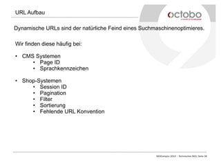 SEOCampixx 2015 – Technisches SEO| Seite 38
URL Aufbau
Dynamische URLs sind der natürliche Feind eines Suchmaschinenoptimieres.
Wir finden diese häufig bei:
•  CMS Systemen
•  Page ID
•  Sprachkennzeichen
•  Shop-Systemen
•  Session ID
•  Pagination
•  Filter
•  Sortierung
•  Fehlende URL Konvention
 