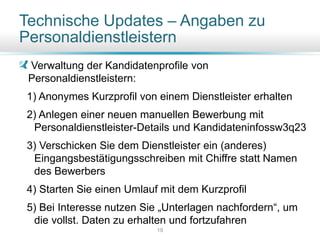 Technische Updates – Angaben zu
Personaldienstleistern
Verwaltung der Kandidatenprofile von
Personaldienstleistern:
1) Anonymes Kurzprofil von einem Dienstleister erhalten
2) Anlegen einer neuen manuellen Bewerbung mit
Personaldienstleister-Details und Kandidateninfossw3q23
3) Verschicken Sie dem Dienstleister ein (anderes)
Eingangsbestätigungsschreiben mit Chiffre statt Namen
des Bewerbers
4) Starten Sie einen Umlauf mit dem Kurzprofil
5) Bei Interesse nutzen Sie „Unterlagen nachfordern“, um
die vollst. Daten zu erhalten und fortzufahren
19
 