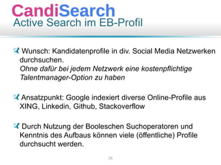 Active Search im EB-Profil
Wunsch: Kandidatenprofile in div. Social Media Netzwerken
durchsuchen.
Ohne dafür bei jedem Netzwerk eine kostenpflichtige
Talentmanager-Option zu haben
Ansatzpunkt: Google indexiert diverse Online-Profile aus
XING, Linkedin, Github, Stackoverflow
Durch Nutzung der Booleschen Suchoperatoren und
Kenntnis des Aufbaus können viele (öffentliche) Profile
durchsucht werden.
25
 