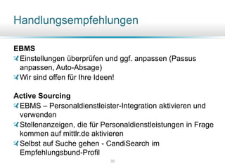 Handlungsempfehlungen
30
EBMS
Einstellungen überprüfen und ggf. anpassen (Passus
anpassen, Auto-Absage)
Wir sind offen für Ihre Ideen!
Active Sourcing
EBMS – Personaldienstleister-Integration aktivieren und
verwenden
Stellenanzeigen, die für Personaldienstleistungen in Frage
kommen auf mittlr.de aktivieren
Selbst auf Suche gehen - CandiSearch im
Empfehlungsbund-Profil
 