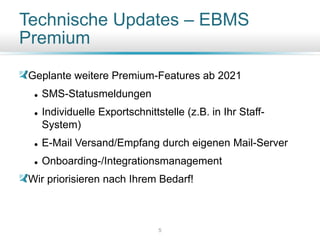 Technische Updates – EBMS
Premium
Geplante weitere Premium-Features ab 2021
⚫ SMS-Statusmeldungen
⚫ Individuelle Exportschnittstelle (z.B. in Ihr Staff-
System)
⚫ E-Mail Versand/Empfang durch eigenen Mail-Server
⚫ Onboarding-/Integrationsmanagement
Wir priorisieren nach Ihrem Bedarf!
5
 