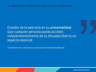 www.technisys.com
02 / Hablemos de accesibilidad web & mobile / ¿Qué es la accesibilidad web?
El poder de la web está en su universalidad.
Que cualquier persona pueda acceder,
independientemente de su discapacidad es un
aspecto esencial.
Tim Berners-Lee / W3C Director and inventor of the World Wide Web
 