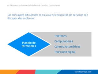 www.technisys.com
Las principales dificultades con las que se encuentran las personas con
discapacidad suelen ser:
02 / Hablemos de accesibilidad web & mobile / Limitaciones
Manejo de
terminales
Teléfonos
Computadoras
Cajeros Automáticos
Televisión digital
 