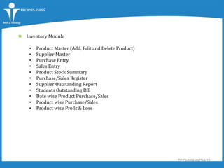 TECHNIX-INDIA/11
 Inventory Module
• Product Master (Add, Edit and Delete Product)
• Supplier Master
• Purchase Entry
• Sales Entry
• Product Stock Summary
• Purchase/Sales Register
• Supplier Outstanding Report
• Students Outstanding Bill
• Date wise Product Purchase/Sales
• Product wise Purchase/Sales
• Product wise Profit & Loss
 