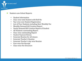 TECHNIX-INDIA/12
 Student-cum-School Reports
• Student Information
• Class wise total Student with Roll No
• Year wise new Student Registration
• List of Poor Students including their Monthly Fee
• Monthly Demand bill Creation Report
• Yearly Demand Bill Creation Report of Student
• All Students outstanding Report
• Class wise outstanding Report
• Student Payment History
• Generate Routine for all classes
• Generate Teacher’s Routine
• Generate Teacher’s day wise Routine
• User wise Fee Receipt
• Class-wise Fee Structure
 