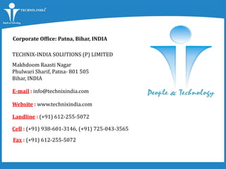 Corporate Office: Patna, Bihar, INDIA
ON
TECHNIX-INDIA SOLUTIONS (P) LIMITED
Makhdoom Raasti Nagar
Phulwari Sharif, Patna- 801 505
Bihar, INDIA
E-mail : info@technixindia.com
Website : www.technixindia.com
Landline : (+91) 612-255-5072
Cell : (+91) 938-601-3146, (+91) 725-043-3565
Fax : (+91) 612-255-5072
 