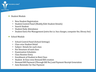  Student Module
• New Student Registration
• Student Control Panel (Modify/Edit Student Details)
• Search Student
• Student Daily Attendance
• Student Extra Fee Management (extra fee i.e. bus charges, computer fee, library fee)
 School Module
• School Control Panel (School Settings)
• Class wise Student Detail
• Subject Details for each class
• Fee Structure of each class
• Examination Schedules
• Class Routine Entry
• Enrollment of Student to Next Class
• Student & Class wise Demand Bill creation
• Demand Bill Payment (Through Bill No.) and Payment Receipt Generation
• Auto Reminder for Due Payment
 