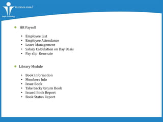  HR Payroll
• Employee List
• Employee Attendance
• Leave Management
• Salary Calculation on Day Basis
• Pay slip Generate
 Library Module
• Book Information
• Members Info
• Issue Book
• Take back/Return Book
• Issued Book Report
• Book Status Report
 
