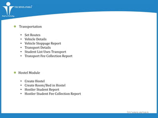 TECHNIX-INDIA/9
 Transportation
• Set Routes
• Vehicle Details
• Vehicle Stoppage Report
• Transport Details
• Student List Uses Transport
• Transport Fee Collection Report
 Hostel Module
• Create Hostel
• Create Room/Bed in Hostel
• Hostler Student Report
• Hostler Student Fee Collection Report
 